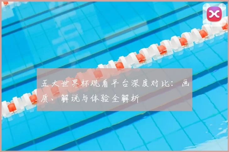五大世界杯观看平台深度对比:画质、解说与体验全解析