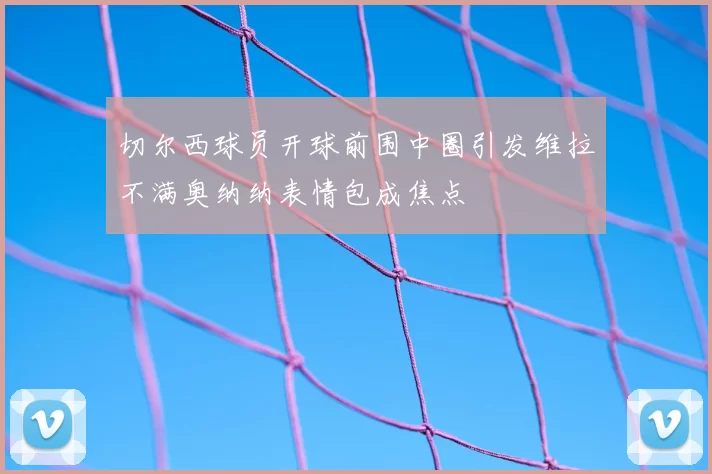 切尔西球员开球前围中圈引发维拉不满奥纳纳表情包成焦点