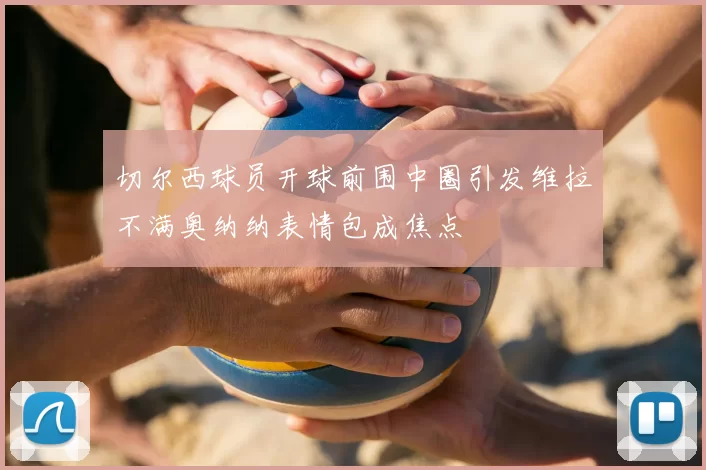 切尔西球员开球前围中圈引发维拉不满奥纳纳表情包成焦点