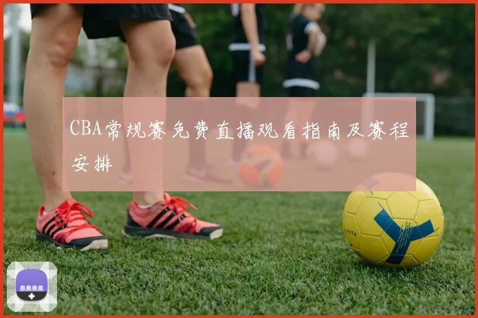 CBA常规赛免费直播观看指南及赛程安排