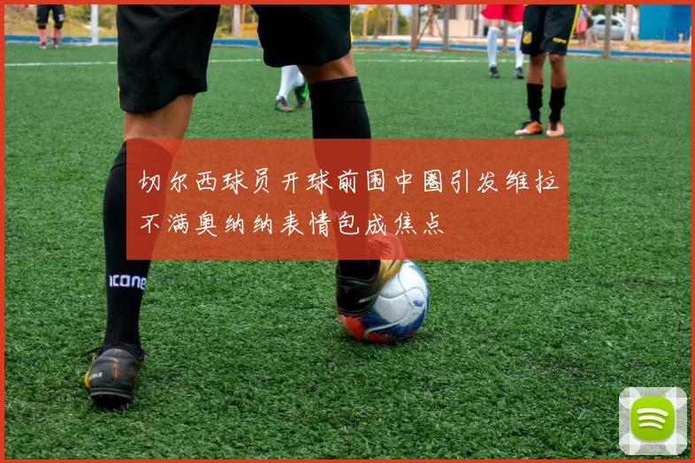 切尔西球员开球前围中圈引发维拉不满奥纳纳表情包成焦点
