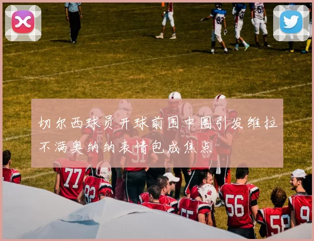 切尔西球员开球前围中圈引发维拉不满奥纳纳表情包成焦点