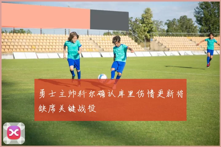 勇士主帅科尔确认库里伤情更新将缺席关键战役