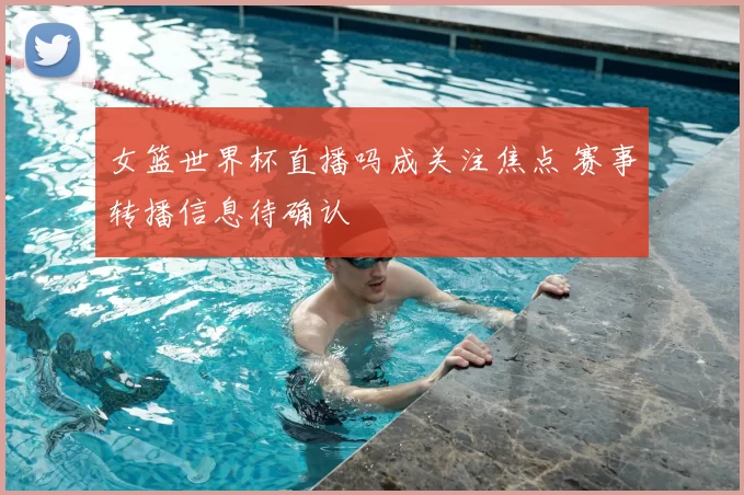 女篮世界杯直播吗成关注焦点 赛事转播信息待确认