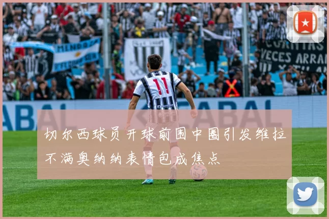 切尔西球员开球前围中圈引发维拉不满奥纳纳表情包成焦点
